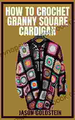 HOW TO CROCHET GRANNY SQUARE CARDIGAN: Crocheting Beautiful Square Cardigans With Different Patterns For Granny Square Cardigans Using A Step By Step Guides And Techniques